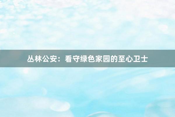 丛林公安：看守绿色家园的至心卫士